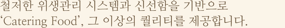 철저한 위생관리 시스템과 신선함을 기반으로 'Catering Food', 그 이상의 퀄리티를 제공합니다.